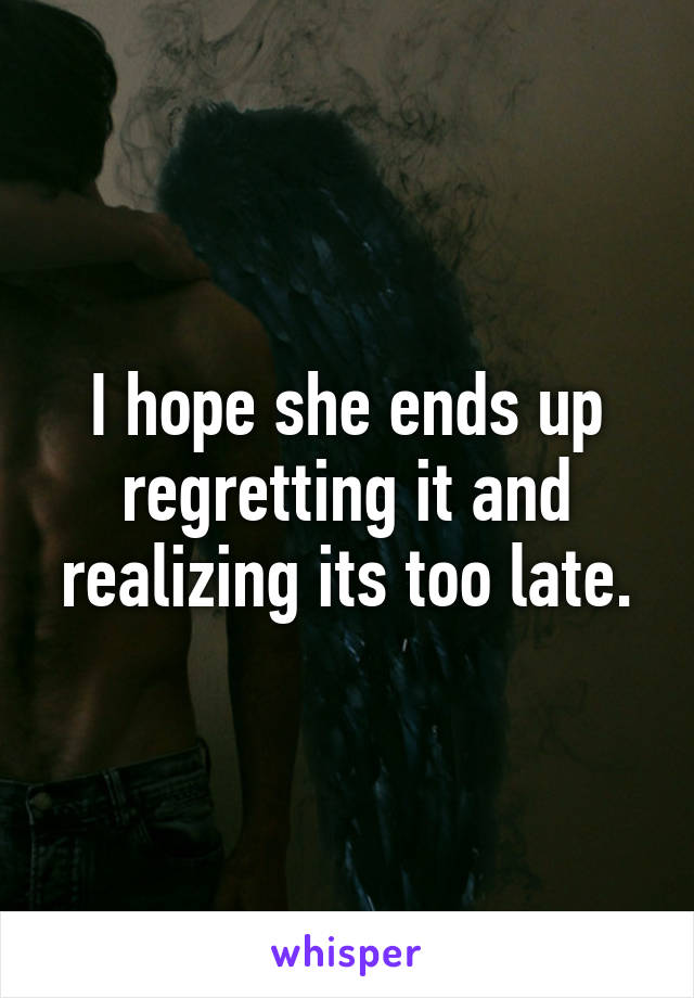 I hope she ends up regretting it and realizing its too late.