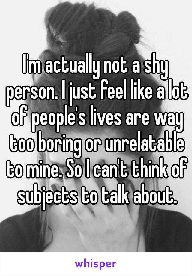 I'm actually not a shy person. I just feel like a lot of people's lives are way too boring or unrelatable to mine. So I can't think of subjects to talk about.