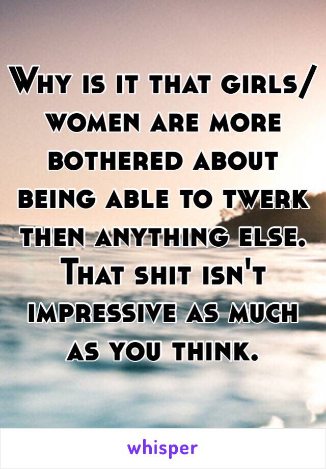 Why is it that girls/women are more bothered about being able to twerk then anything else. That shit isn't impressive as much as you think. 