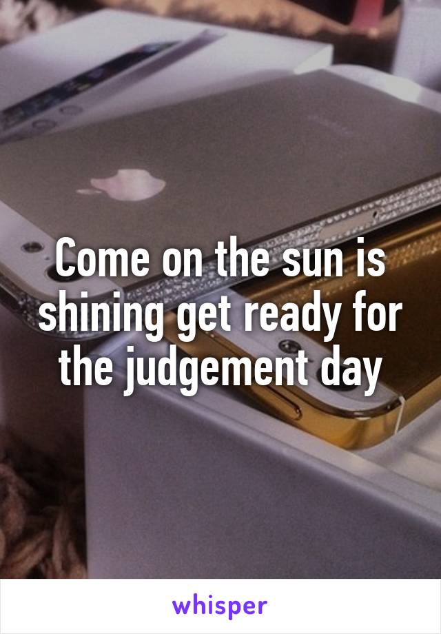 Come on the sun is shining get ready for the judgement day