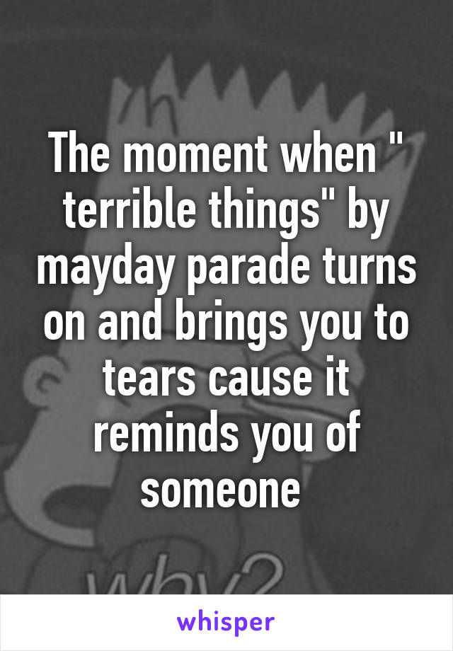 The moment when " terrible things" by mayday parade turns on and brings you to tears cause it reminds you of someone 