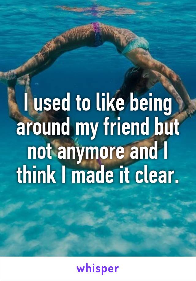 I used to like being around my friend but not anymore and I think I made it clear.