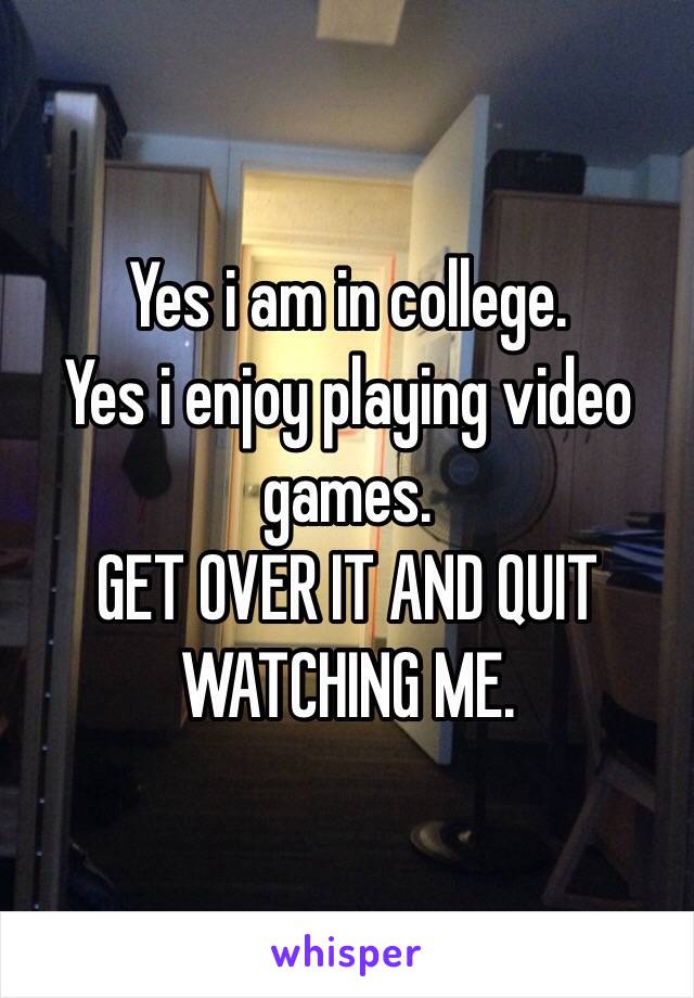 Yes i am in college. 
Yes i enjoy playing video games. 
GET OVER IT AND QUIT WATCHING ME. 