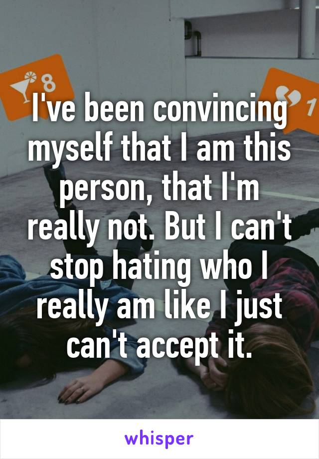 I've been convincing myself that I am this person, that I'm really not. But I can't stop hating who I really am like I just can't accept it.