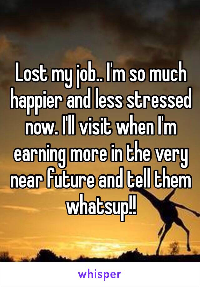 Lost my job.. I'm so much happier and less stressed now. I'll visit when I'm earning more in the very near future and tell them whatsup!!