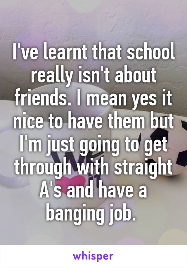 I've learnt that school really isn't about friends. I mean yes it nice to have them but I'm just going to get through with straight A's and have a banging job. 