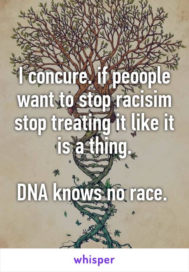 I concure. if peoople want to stop racisim stop treating it like it is a thing.

DNA knows no race. 