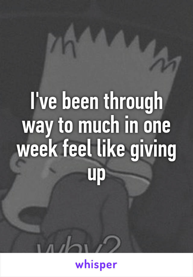 I've been through way to much in one week feel like giving up