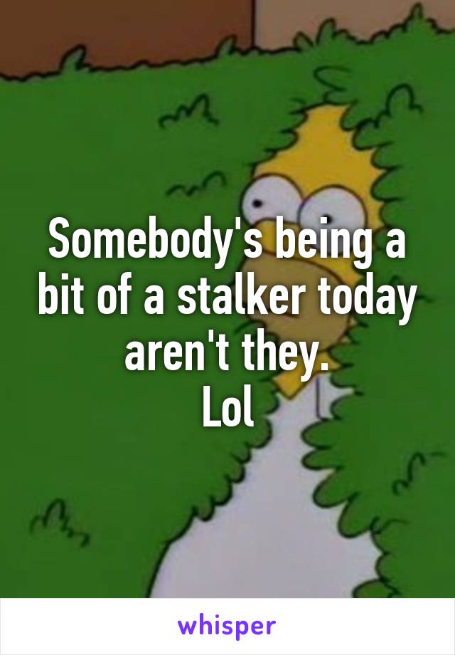 Somebody's being a bit of a stalker today aren't they.
Lol