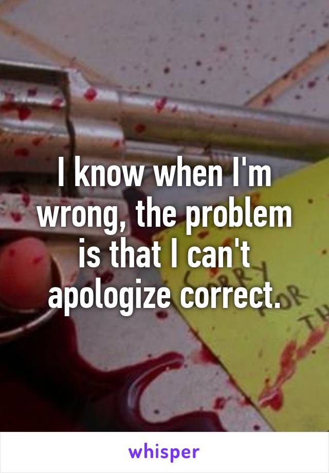 I know when I'm wrong, the problem is that I can't apologize correct.