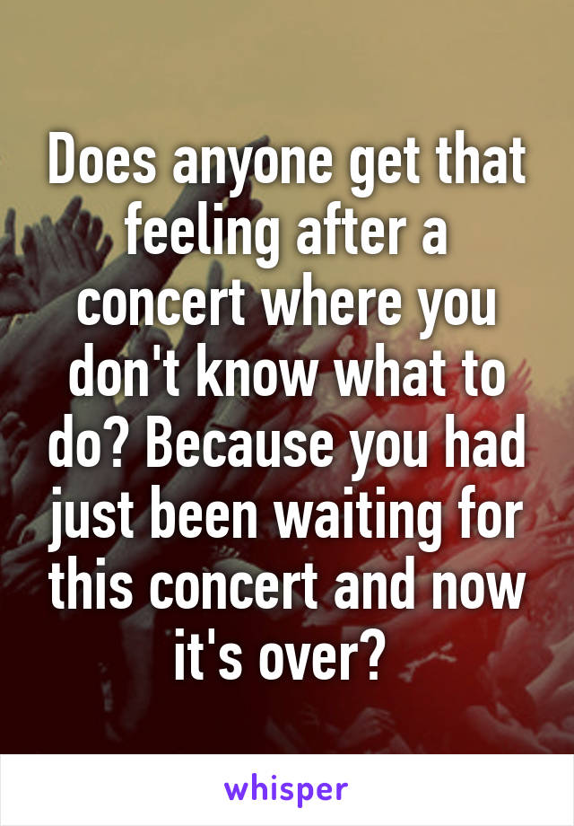 Does anyone get that feeling after a concert where you don't know what to do? Because you had just been waiting for this concert and now it's over? 