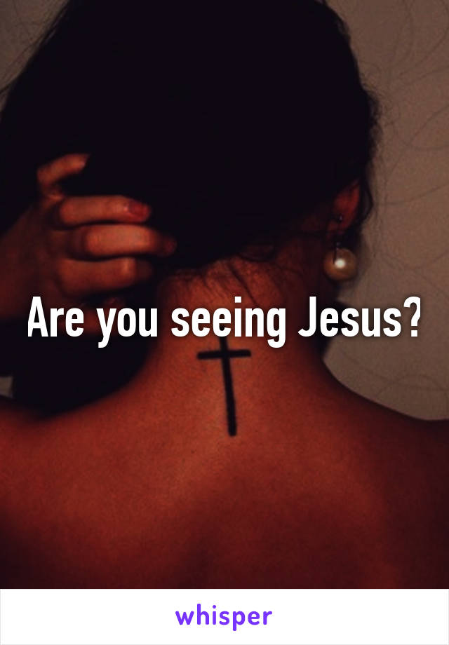 Are you seeing Jesus?