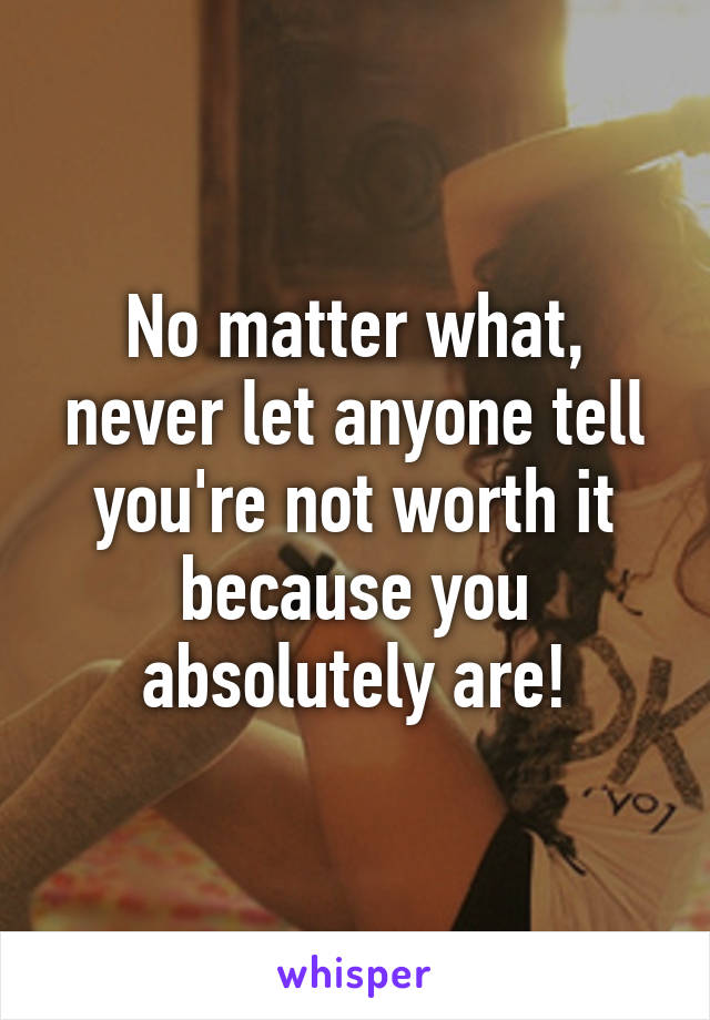 No matter what, never let anyone tell you're not worth it because you absolutely are!