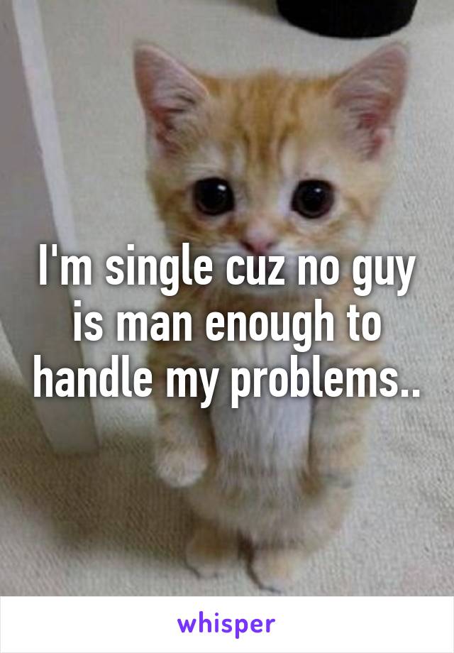 I'm single cuz no guy is man enough to handle my problems..