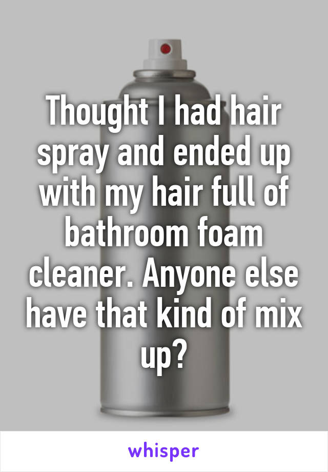 Thought I had hair spray and ended up with my hair full of bathroom foam cleaner. Anyone else have that kind of mix up?