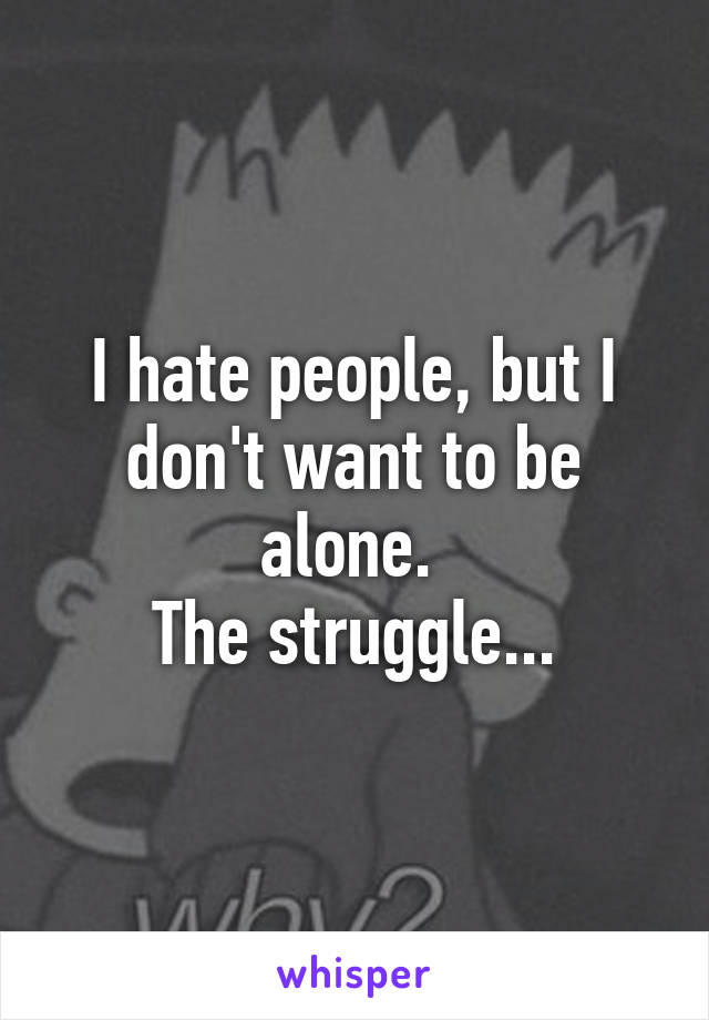 I hate people, but I don't want to be alone. 
The struggle...