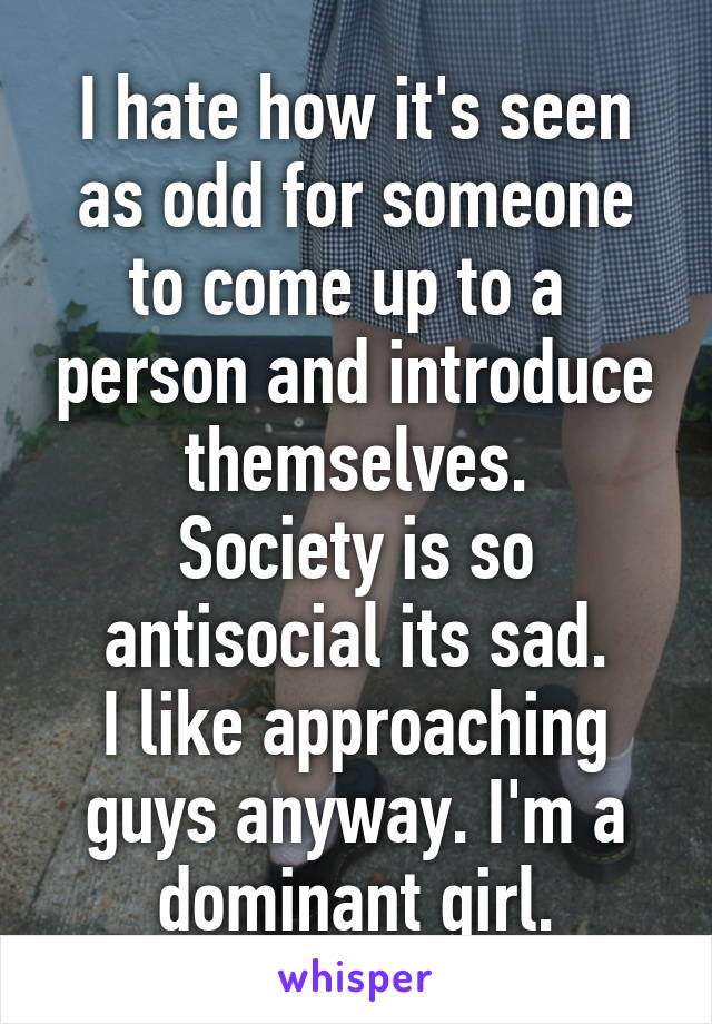 I hate how it's seen as odd for someone to come up to a  person and introduce themselves.
Society is so antisocial its sad.
I like approaching guys anyway. I'm a dominant girl.