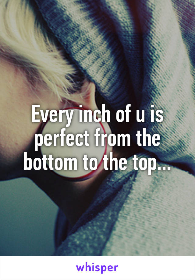 Every inch of u is perfect from the bottom to the top...