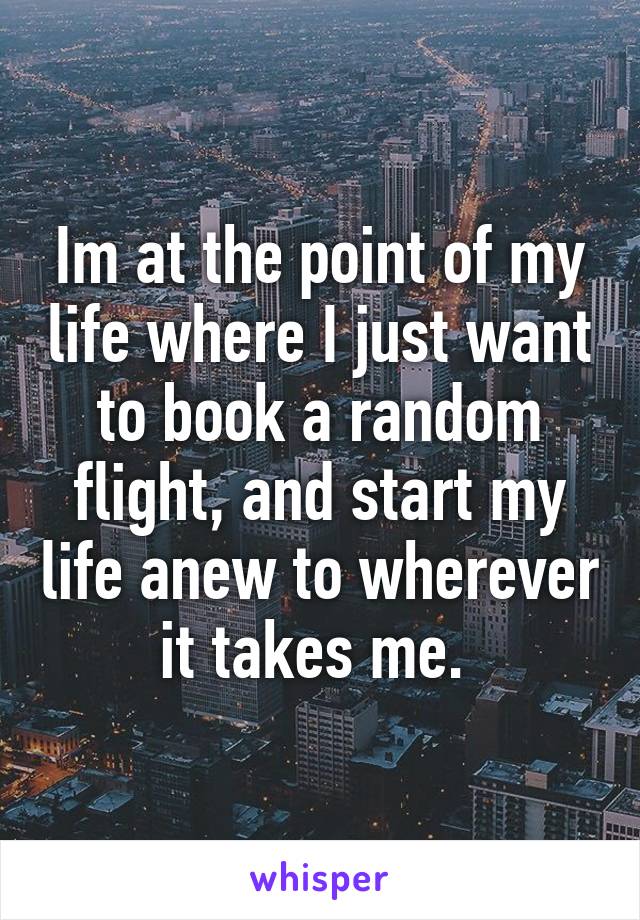 Im at the point of my life where I just want to book a random flight, and start my life anew to wherever it takes me. 