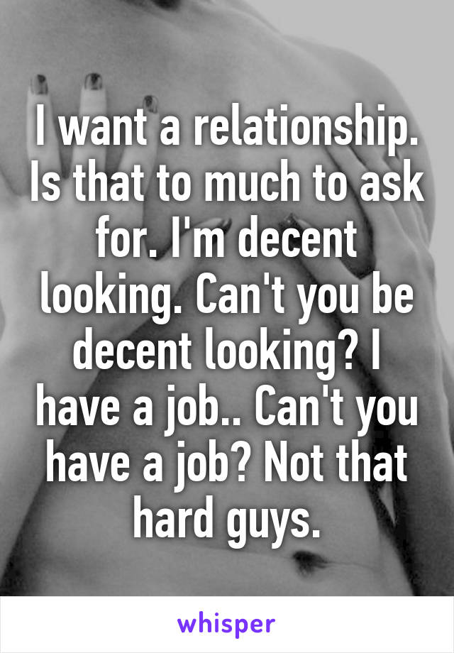 I want a relationship. Is that to much to ask for. I'm decent looking. Can't you be decent looking? I have a job.. Can't you have a job? Not that hard guys.