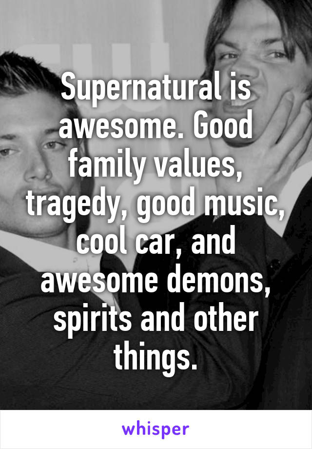 Supernatural is awesome. Good family values, tragedy, good music, cool car, and awesome demons, spirits and other things.