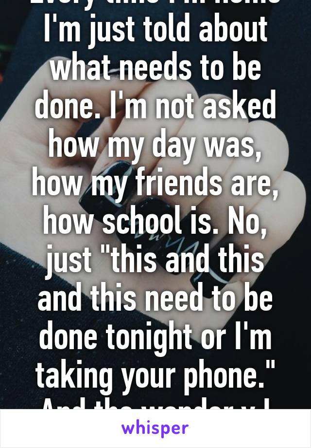 Every time I'm home I'm just told about what needs to be done. I'm not asked how my day was, how my friends are, how school is. No, just "this and this and this need to be done tonight or I'm taking your phone." And the wonder y I don't come home.