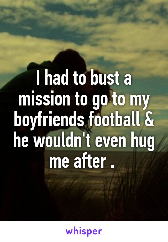 I had to bust a mission to go to my boyfriends football & he wouldn't even hug me after . 