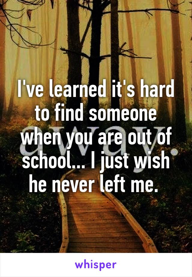 I've learned it's hard to find someone when you are out of school... I just wish he never left me. 