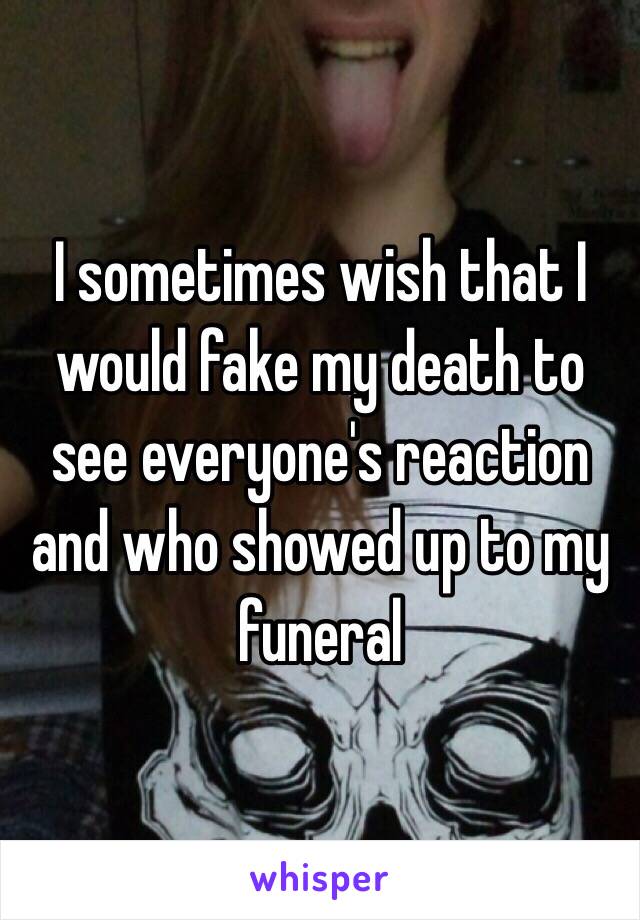 I sometimes wish that I would fake my death to see everyone's reaction and who showed up to my funeral 