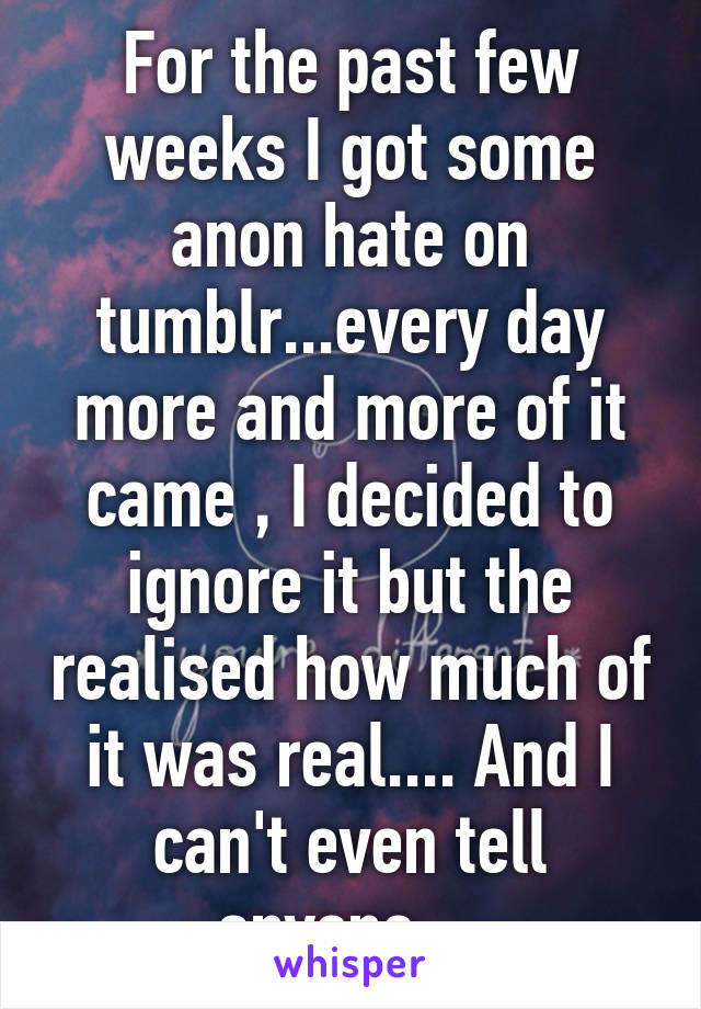 For the past few weeks I got some anon hate on tumblr...every day more and more of it came , I decided to ignore it but the realised how much of it was real.... And I can't even tell anyone....