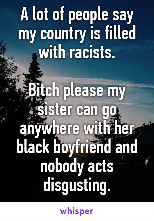 A lot of people say my country is filled with racists.

Bitch please my sister can go anywhere with her black boyfriend and nobody acts disgusting.
