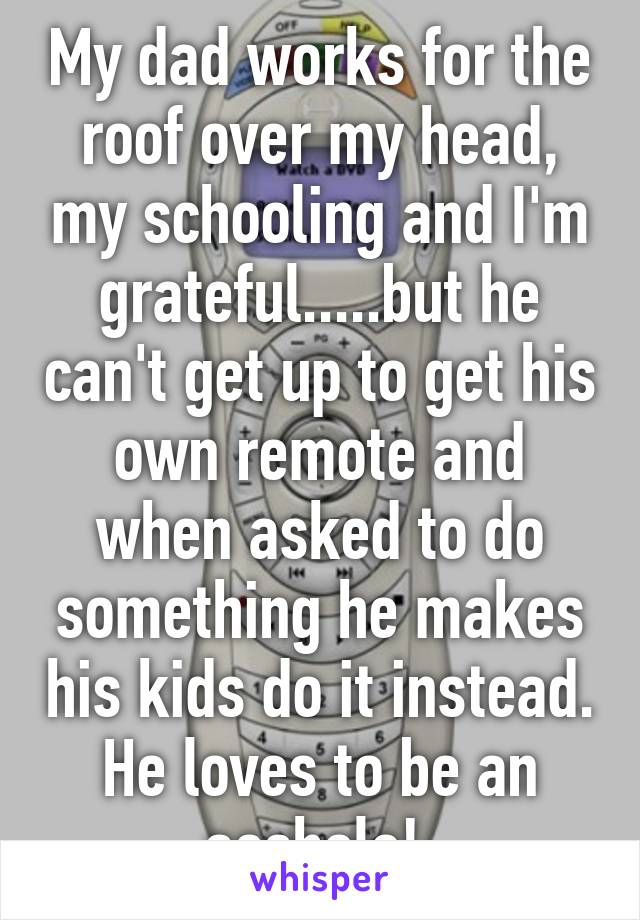 My dad works for the roof over my head, my schooling and I'm grateful.....but he can't get up to get his own remote and when asked to do something he makes his kids do it instead. He loves to be an asshole! 