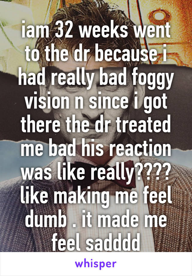 iam 32 weeks went to the dr because i had really bad foggy vision n since i got there the dr treated me bad his reaction was like really???? like making me feel dumb . it made me feel sadddd