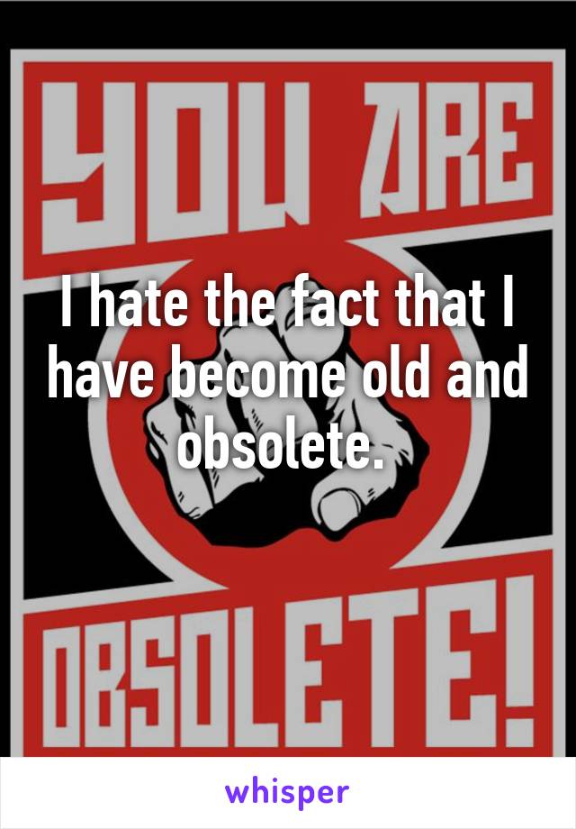 I hate the fact that I have become old and obsolete. 
