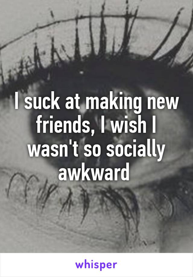 I suck at making new friends, I wish I wasn't so socially awkward 