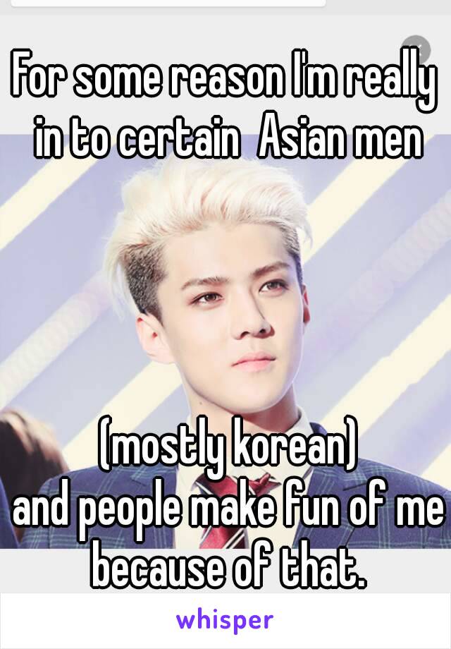 For some reason I'm really in to certain  Asian men




 (mostly korean)
 and people make fun of me because of that.