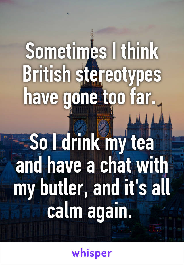 Sometimes I think British stereotypes have gone too far. 

So I drink my tea and have a chat with my butler, and it's all calm again. 