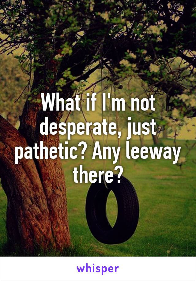 What if I'm not desperate, just pathetic? Any leeway there?