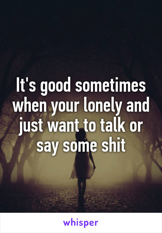 It's good sometimes when your lonely and just want to talk or say some shit