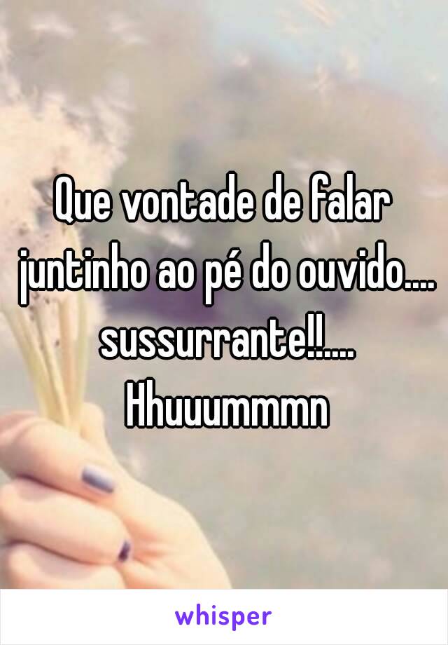 Que vontade de falar juntinho ao pé do ouvido.... sussurrante!!.... Hhuuummmn