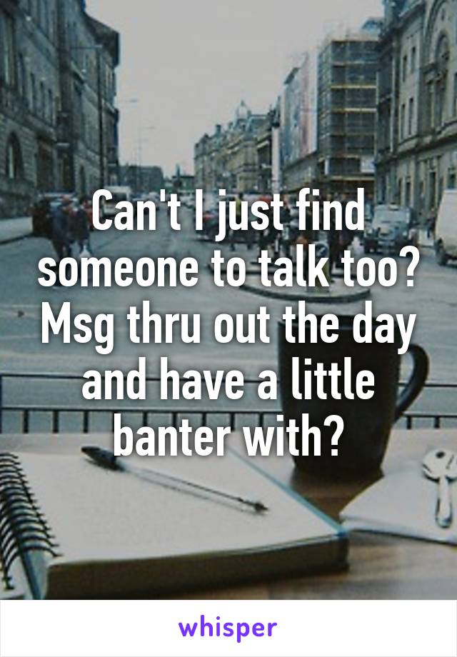 Can't I just find someone to talk too? Msg thru out the day and have a little banter with?