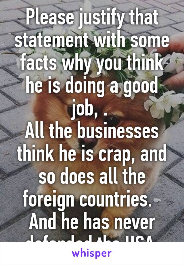 Please justify that statement with some facts why you think he is doing a good job, . 
All the businesses think he is crap, and so does all the foreign countries.  
And he has never defended the USA 