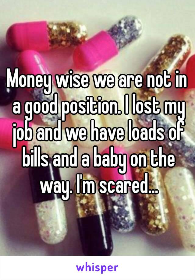 Money wise we are not in a good position. I lost my job and we have loads of bills and a baby on the way. I'm scared...