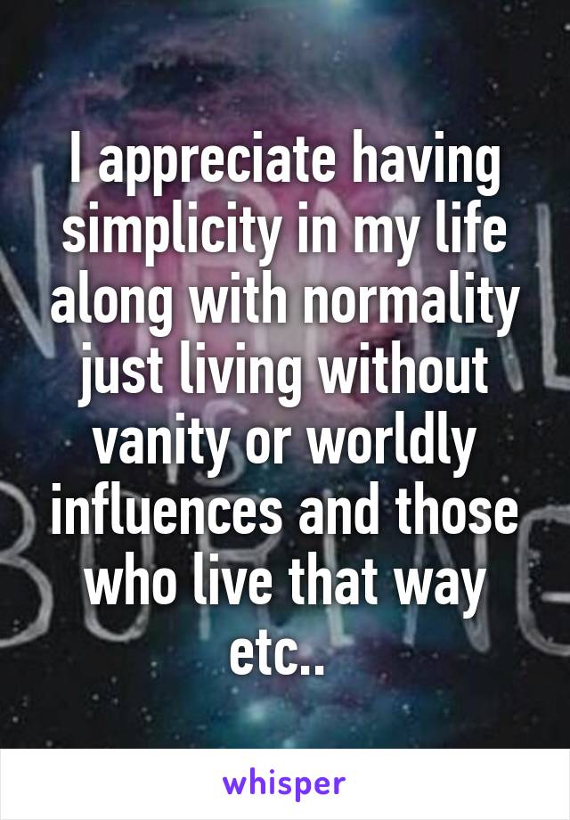 I appreciate having simplicity in my life along with normality just living without vanity or worldly influences and those who live that way etc.. 