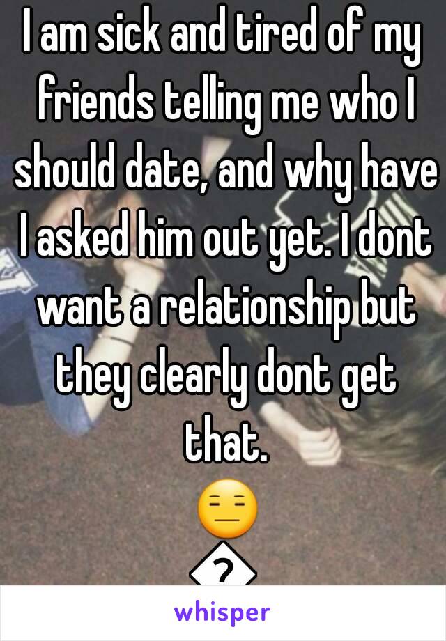 I am sick and tired of my friends telling me who I should date, and why have I asked him out yet. I dont want a relationship but they clearly dont get that. 😑😑