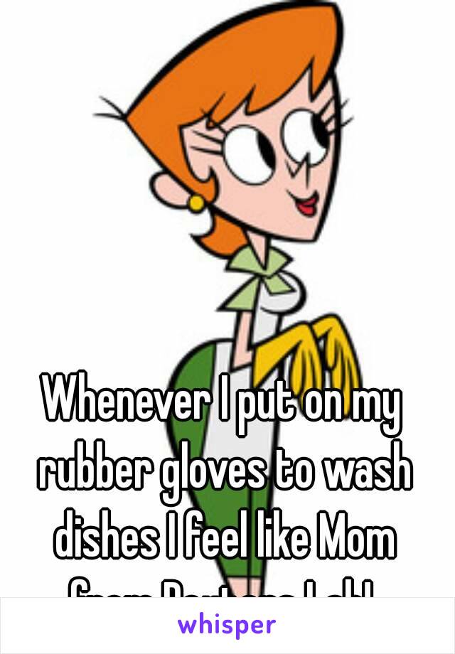 Whenever I put on my rubber gloves to wash dishes I feel like Mom from Dexters Lab! 