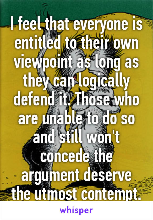 I feel that everyone is entitled to their own viewpoint as long as they can logically defend it. Those who are unable to do so and still won't concede the argument deserve the utmost contempt.