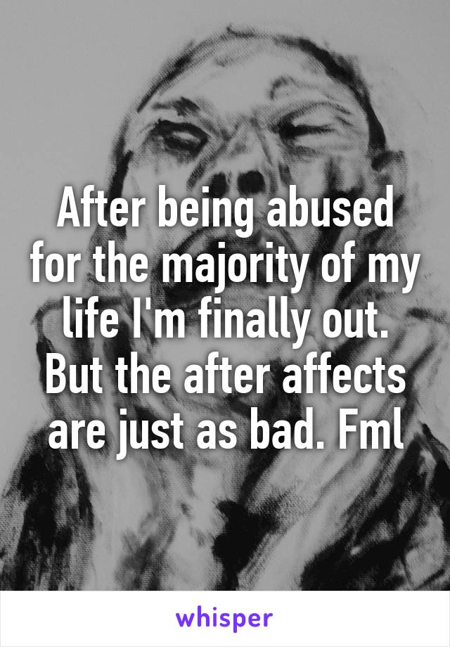 After being abused for the majority of my life I'm finally out. But the after affects are just as bad. Fml