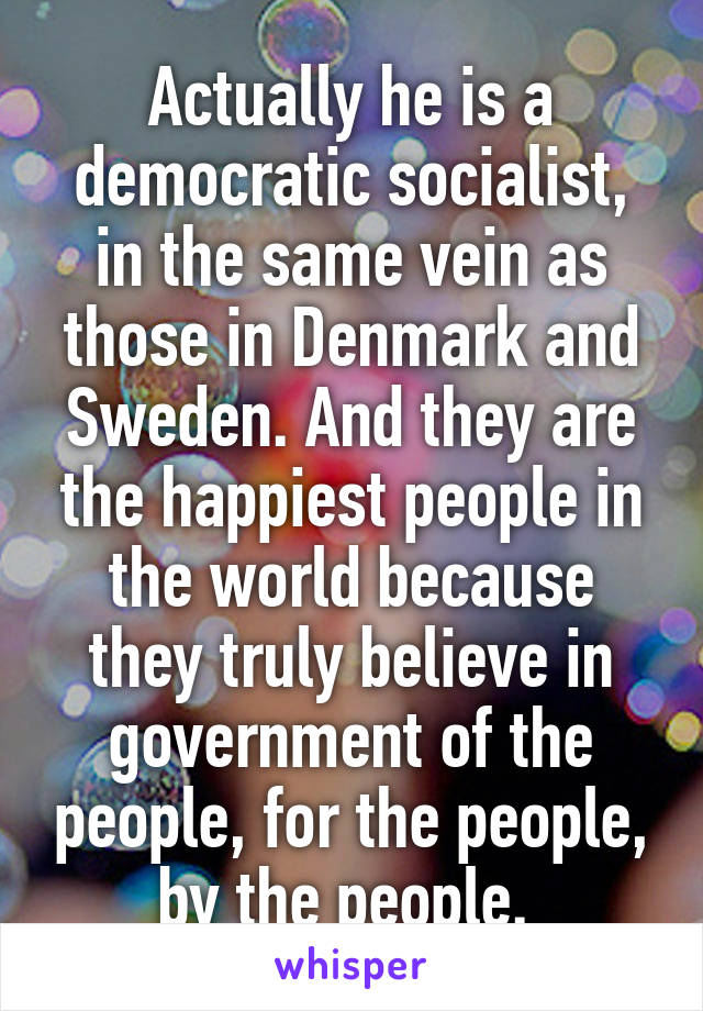 Actually he is a democratic socialist, in the same vein as those in Denmark and Sweden. And they are the happiest people in the world because they truly believe in government of the people, for the people, by the people. 