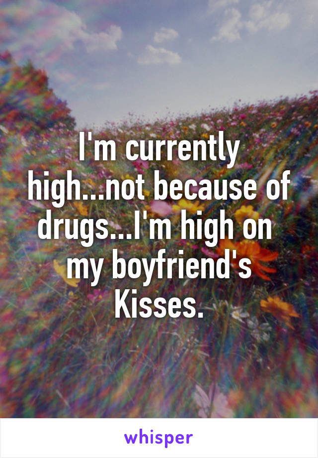 I'm currently high...not because of drugs...I'm high on  my boyfriend's Kisses.